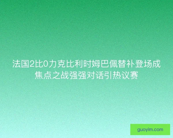 法国2比0力克比利时姆巴佩替补登场成焦点之战强强对话引热议赛