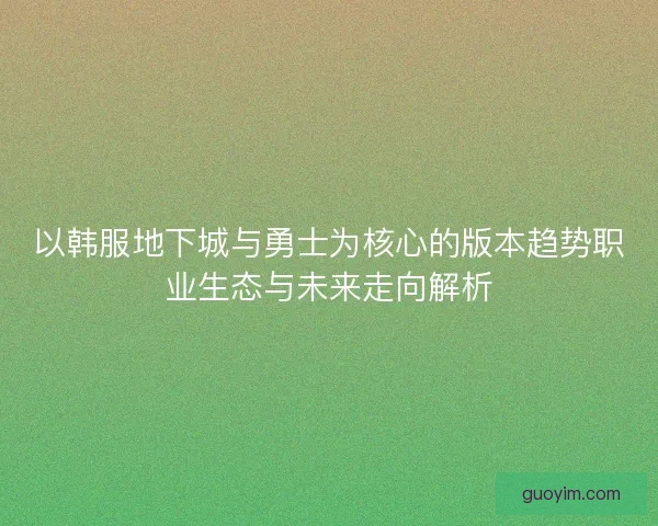 以韩服地下城与勇士为核心的版本趋势职业生态与未来走向解析