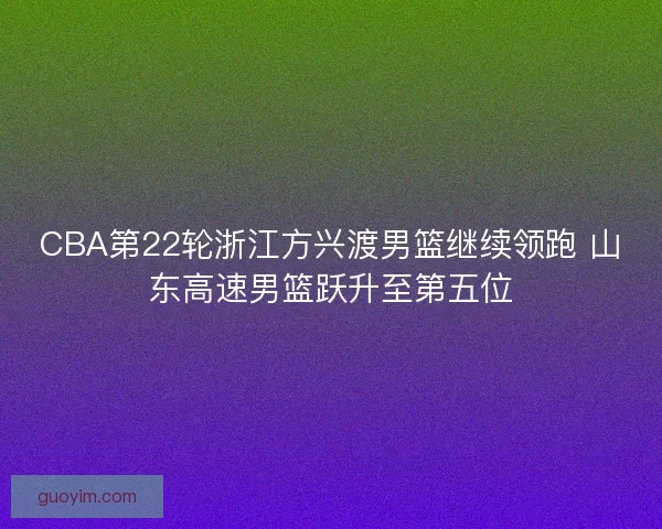 CBA第22轮浙江方兴渡男篮继续领跑 山东高速男篮跃升至第五位