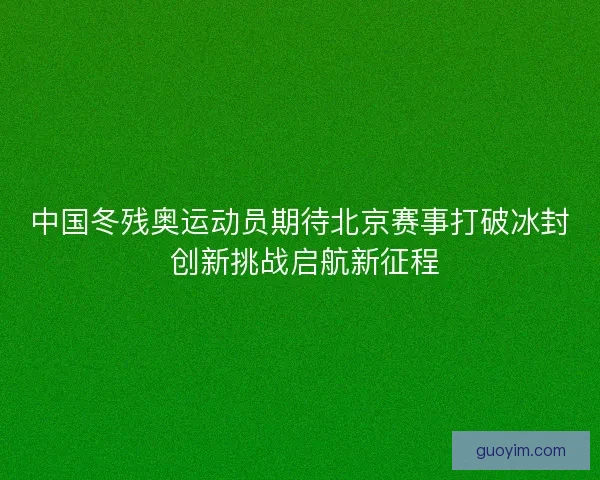 中国冬残奥运动员期待北京赛事打破冰封 创新挑战启航新征程