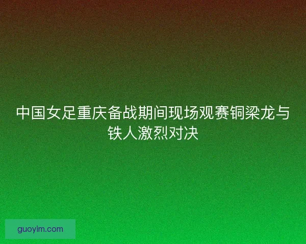 中国女足重庆备战期间现场观赛铜梁龙与铁人激烈对决
